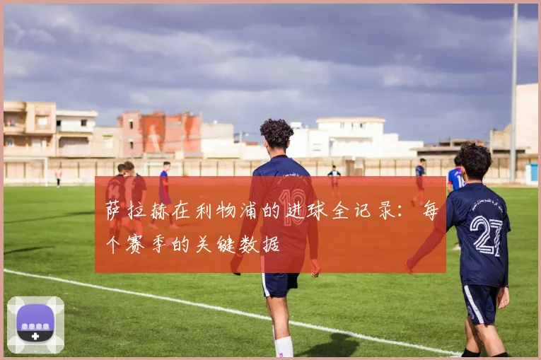 萨拉赫在利物浦的进球全记录：每个赛季的关键数据