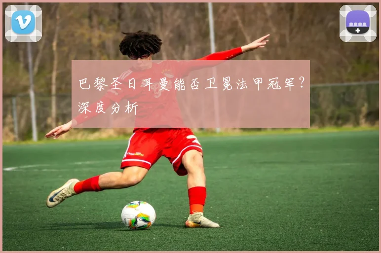 巴黎圣日耳曼能否卫冕法甲冠军?深度分析