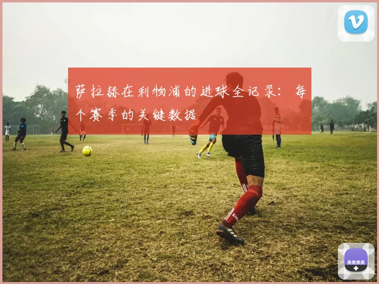 萨拉赫在利物浦的进球全记录：每个赛季的关键数据