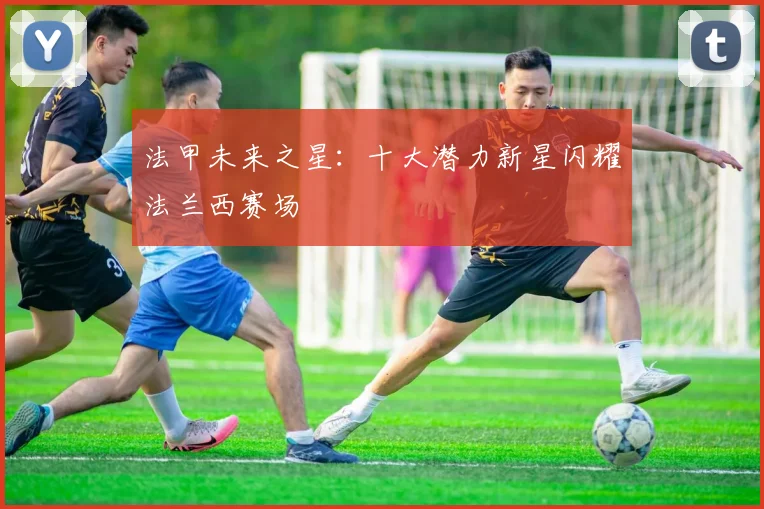 法甲未来之星:十大潜力新星闪耀法兰西赛场