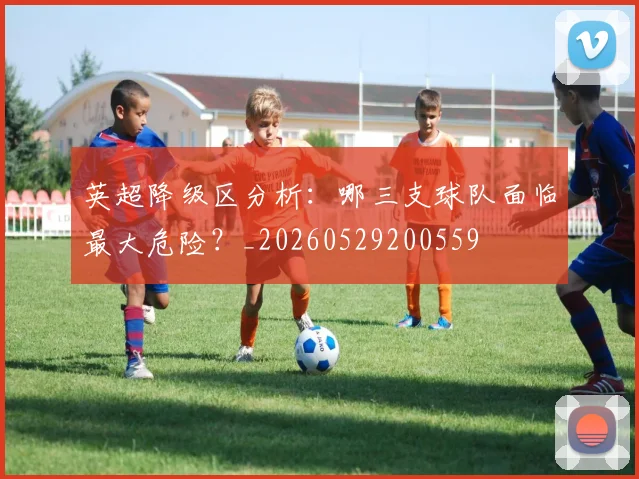 英超降级区分析：哪三支球队面临最大危险？_20260529200559