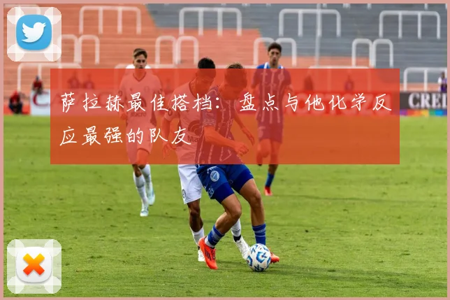 萨拉赫最佳搭档：盘点与他化学反应最强的队友