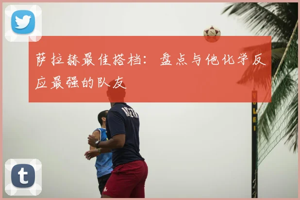 萨拉赫最佳搭档:盘点与他化学反应最强的队友