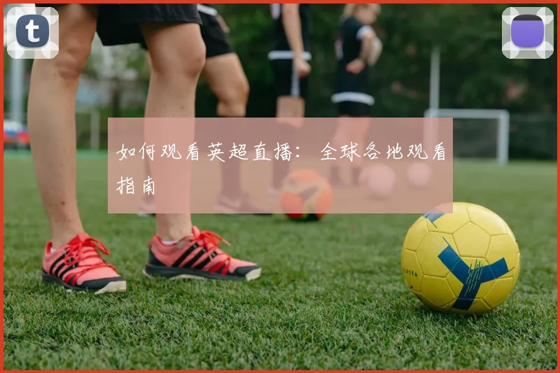 如何观看英超直播：全球各地观看指南
