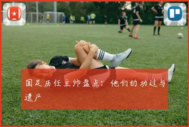 国足历任主帅盘点:他们的功过与遗产