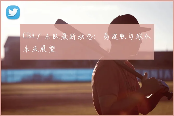 CBA广东队最新动态：易建联与球队未来展望