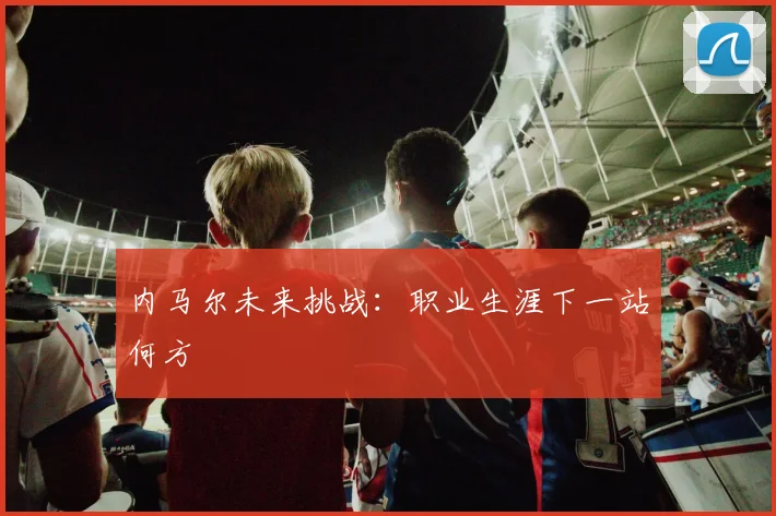 内马尔未来挑战:职业生涯下一站何方