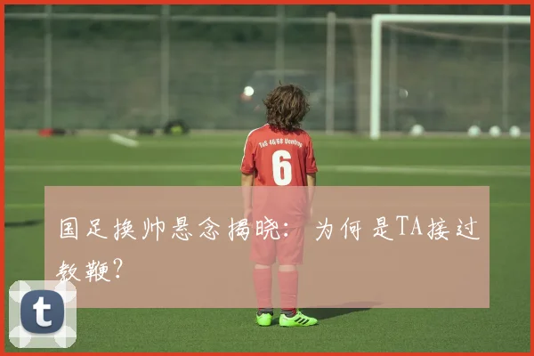 国足换帅悬念揭晓：为何是TA接过教鞭？