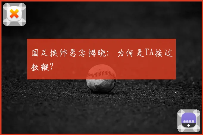 国足换帅悬念揭晓：为何是TA接过教鞭？