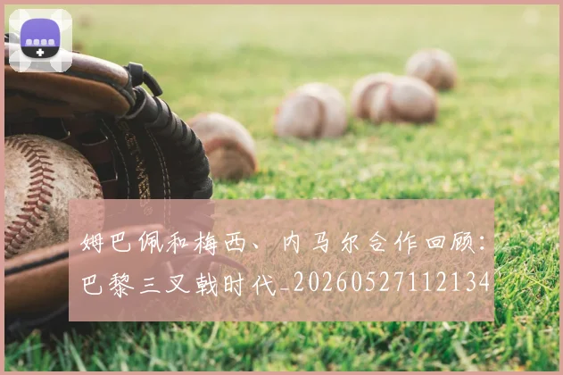 姆巴佩和梅西、内马尔合作回顾:巴黎三叉戟时代_20260527112134