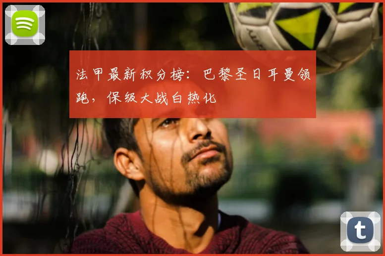 法甲最新积分榜:巴黎圣日耳曼领跑,保级大战白热化