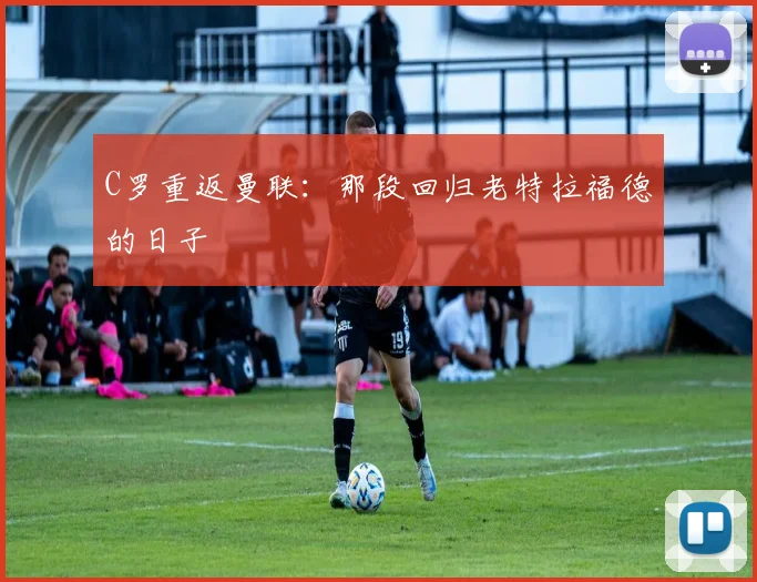 C罗重返曼联:那段回归老特拉福德的日子