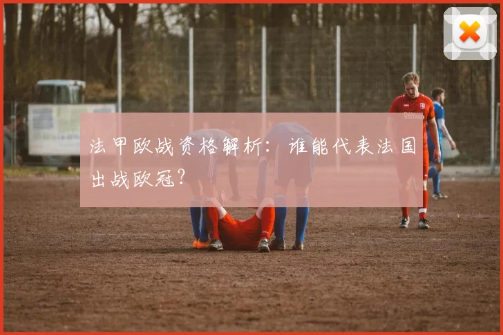 法甲欧战资格解析:谁能代表法国出战欧冠?
