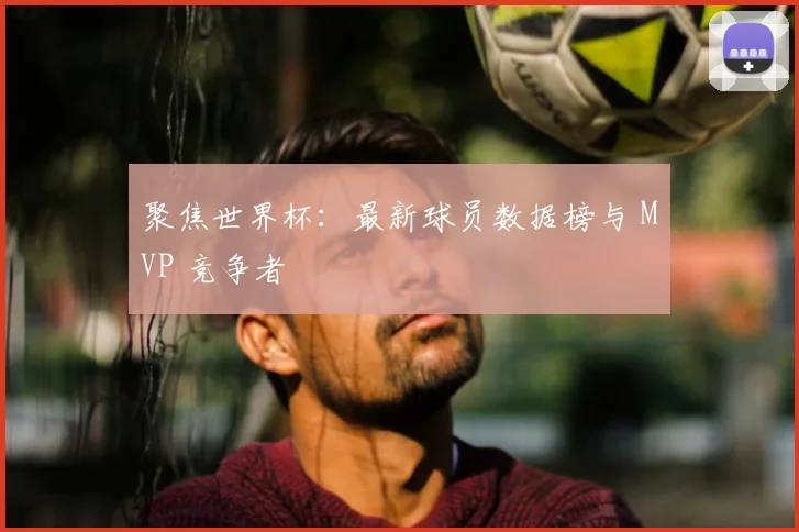 聚焦世界杯:最新球员数据榜与 MVP 竞争者
