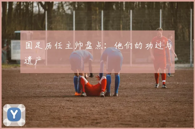国足历任主帅盘点：他们的功过与遗产