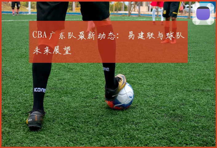 CBA广东队最新动态：易建联与球队未来展望