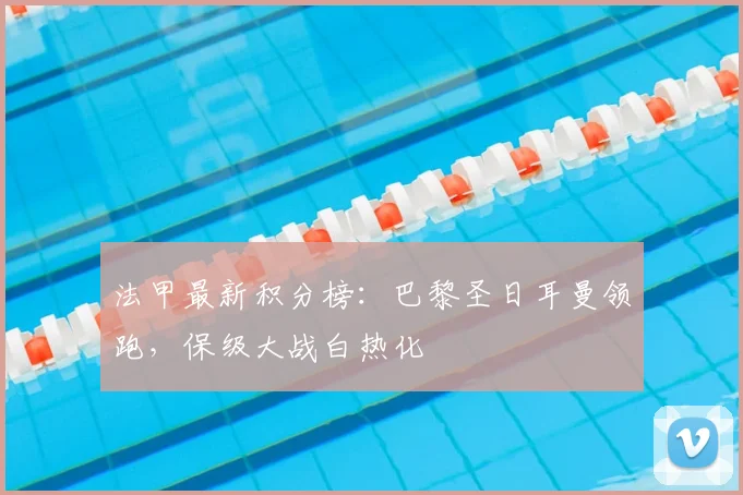 法甲最新积分榜：巴黎圣日耳曼领跑，保级大战白热化