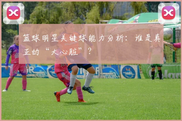 篮球明星关键球能力分析：谁是真正的“大心脏”？